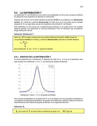 194
9.4 LA DISTRIBUCIÓN T
La distribución T o de Student es una función de probabilidad con forma tipo campana simétrica
Su aplicación más importante se describe a continuación.
Suponer que se toma una muestra aleatoria de tamaño n<30 de una población con distribución
normal con media µ y varianza desconocida. En este caso ya no se puede usar la variable
aleatoria Z. En su lugar debe usarse otro estadístico denominado T o de Student
Este estadístico es útil cuando por consideraciones prácticas no se puede tomar una muestra
aleatoria grande y se desconoce la varianza poblacional. Pero es necesario que la población
tenga distribución normal.
Definición: Distribución T
Sean X y S2
la media y varianza de una muestra aleatoria de tamaño n<30 tomada de
una población normal con media µ y varianza desconocida, entonces la variable aleatoria
X
T
S
n
− µ
= ,
tiene distribución T con ν = n – 1 grados de libertad
9.4.1 GRAFICO DE LA DISTRIBUCIÓN T
La forma específica de la distribución T depende del valor de ν, el cual es el parámetro para
este modelo con la definición: ν = n – 1 y se denomina “grados de libertad”.
Distribución T para ν = 2, 5, 20 grados de libertad.
Para calcular probabilidad con la distribución T, si no se dispone de una calculadora estadística o
un programa computacional estadístico, se pueden usar tablas que contienen algunos valores de
esta distribución para diferentes grados de libertad con la siguiente definición:
Definición: tα
tα es el valor de T tal que el área a la derecha es igual a α: P(T ≥ tα) = α
 