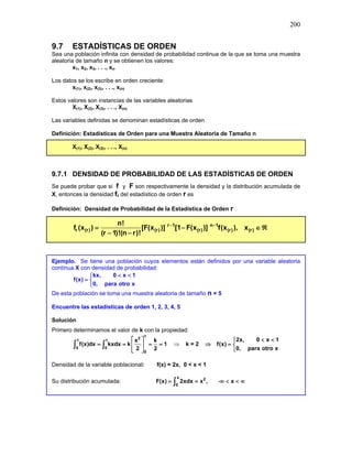 200
9.7 ESTADÍSTICAS DE ORDEN
Sea una población infinita con densidad de probabilidad continua de la que se toma una muestra
aleatoria de tamaño n y se obtienen los valores:
x1, x2, x3, . . ., xn.
Los datos se los escribe en orden creciente:
x(1), x(2), x(3), . . ., x(n)
Estos valores son instancias de las variables aleatorias
X(1), X(2), X(3), . . ., X(n)
Las variables definidas se denominan estadísticas de orden
Definición: Estadísticas de Orden para una Muestra Aleatoria de Tamaño n
X(1), X(2), X(3), . . ., X(n)
9.7.1 DENSIDAD DE PROBABILIDAD DE LAS ESTADÍSTICAS DE ORDEN
Se puede probar que si f y F son respectivamente la densidad y la distribución acumulada de
X, entonces la densidad fr del estadístico de orden r es
Definición: Densidad de Probabilidad de la Estadística de Orden r
r 1 n 1
r (r) (r) (r) (r) (r)
n!
f (x ) [F(x )] [1 F(x )] f(x ), x
(r 1)!(n r)!
− −
= − ∈ ℜ
− −
Ejemplo. Se tiene una población cuyos elementos están definidos por una variable aleatoria
contínua X con densidad de probabilidad:
kx, 0 x 1
f(x)
0, para otro x
< <

= 

De esta población se toma una muestra aleatoria de tamaño n = 5
Encuentre las estadísticas de orden 1, 2, 3, 4, 5
Solución
Primero determinamos el valor de k con la propiedad:
1
2
1 1
0 0
0
x k
f(x)dx kxdx k 1
2 2
 
= = = =
 
 
∫ ∫ ⇒ k = 2 ⇒
2x, 0 x 1
f(x)
0, para otro x
< <

= 

Densidad de la variable poblacional: f(x) = 2x, 0 < x < 1
Su distribución acumulada: -
x 2
0
F(x) 2xdx x , x
= = ∞ < < ∞
∫
 