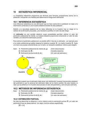 205
10 ESTADÍSTICA INFERENCIAL
La Estadística Inferencial proporciona las técnicas para formular proposiciones acerca de la
población, incluyendo una medida para determinar el riesgo de la afirmación.
10.1 INFERENCIA ESTADÍSTICA
Una inferencia estadística es una afirmación que se hace acerca de la población en base a la
información contenida en una muestra aleatoria tomada de esta población.
Debido a la naturaleza aleatoria de los datos obtenidos en la muestra, hay un riesgo en la
certeza de la afirmación propuesta, y es necesario cuantificar el valor de este riesgo.
Un estimador es una variable aleatoria cuyas propiedades permiten estimar el valor del
parámetro poblacional de interés. La muestra aleatoria proporciona únicamente un valor de esta
variable y se denomina estimación puntual.
Para estimar al parámetro poblacional, es posible definir más de un estimador, por ejemplo para
a la media poblacional µ pueden elegirse la mediana muestral X
 o la media muestral X . Cada
uno tiene sus propias características, por lo tanto, es necesario establecer criterios para elegirlo.
Sean θ : Parámetro poblacional de interés (Ej. µ) (Valor desconocido)
Θ : Estimador (Ej. X ) (Variable aleatoria)
θ

: Estimación puntual de Θ (Ej. x ) (Un valor del estimador)
La intuición sugiere que el estimador debe tener una distribución muestral concentrada alrededor
del parámetro y que la varianza del estimador debe ser la menor posible. De esta manera, el
valor que se obtiene en la muestra será cercano al valor del parámetro y será útil para estimarlo.
10.2 MÉTODOS DE INFERENCIA ESTADÍSTICA
Sean θ : Parámetro poblacional de interés (Ej. µ) (Valor desconocido)
Θ : Estimador (Ej. X ) (Variable aleatoria)
θ

: Estimación puntual de Θ (Ej. x ) (Un valor del estimador)
10.2.1 ESTIMACIÓN PUNTUAL
Se trata de determinar la distancia, o error máximo entre la estimación puntual θ

y el valor del
parámetro θ que se desea estimar, con algún nivel de certeza especificado.
|θ

– θ |
Distribución muestral
del estimador Θ
Valor del estimador, o estimación
puntual, obtenido con la muestra
El estimador Θ es una
variable aleatoria
 
