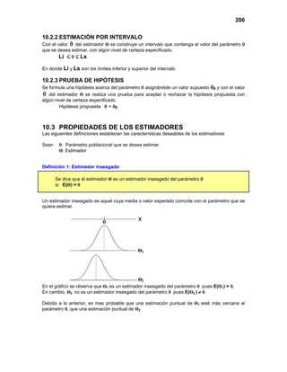 206
10.2.2 ESTIMACIÓN POR INTERVALO
Con el valor θ

del estimador Θ se construye un intervalo que contenga al valor del parámetro θ
que se desea estimar, con algún nivel de certeza especificado.
Li ≤ θ ≤ Ls
En donde Li y Ls son los límites inferior y superior del intervalo
10.2.3 PRUEBA DE HIPÓTESIS
Se formula una hipótesis acerca del parámetro θ asignándole un valor supuesto θ0 y con el valor
θ

del estimador Θ se realiza una prueba para aceptar o rechazar la hipótesis propuesta con
algún nivel de certeza especificado.
Hipótesis propuesta: θ = θ0
10.3 PROPIEDADES DE LOS ESTIMADORES
Las siguientes definiciones establecen las características deseables de los estimadores
Sean θ: Parámetro poblacional que se desea estimar.
Θ: Estimador
Definición 1: Estimador insesgado
Se dice que el estimador Θ es un estimador insesgado del parámetro θ
si E(Θ) = θ
Un estimador insesgado es aquel cuya media o valor esperado coincide con el parámetro que se
quiere estimar.
En el gráfico se observa que Θ1 es un estimador insesgado del parámetro θ pues E(Θ1) = θ.
En cambio, Θ2 no es un estimador insesgado del parámetro θ pues E(Θ2 ) ≠ θ.
Debido a lo anterior, es mas probable que una estimación puntual de Θ1 esté más cercana al
parámetro θ, que una estimación puntual de Θ2
 