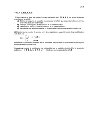 212
10.3.1 EJERCICIOS
1) Suponga que se tiene una población cuyos elementos son: { 3, 4, 4, 6} de la cual se toman
muestras de tamaño 2.
a) Escriba el conjunto de todas las muestras de tamaño 2 que se pueden obtener con los
elementos de la población dada.
b) Grafique el histograma de frecuencias de la media muestral
c) Determine la distribución de probabilidad de la media muestral
d) Demuestre que la media muestral es un estimador insesgado de la media poblacional.
2) Si se toma una muestra de tamaño n = 3 de una población cuya distribución de probabilidades
está dada por
1
x, x 1,2,3,4
f(x) 10
0, otro x

=

= 


Determine si la mediana muestral es un estimador más eficiente que la media muestral para
estimar a la media poblacional.
Sugerencia: Asocie la distribución de probabilidad de la variable aleatoria X a la siguiente
población: { 1, 2, 2, 3, 3, 3, 4, 4, 4, 4 } y liste todas las muestras de tamaño 3
 