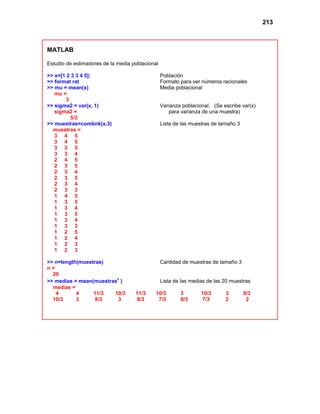 213
MATLAB
Estudio de estimadores de la media poblacional
>> x=[1 2 3 3 4 5]; Población
>> format rat Formato para ver números racionales
>> mu = mean(x) Media poblacional
mu =
3
>> sigma2 = var(x, 1) Varianza poblacional. (Se escribe var(x)
sigma2 = para varianza de una muestra)
5/3
>> muestras=combnk(x,3) Lista de las muestras de tamaño 3
muestras =
3 4 5
3 4 5
3 3 5
3 3 4
2 4 5
2 3 5
2 3 4
2 3 5
2 3 4
2 3 3
1 4 5
1 3 5
1 3 4
1 3 5
1 3 4
1 3 3
1 2 5
1 2 4
1 2 3
1 2 3
>> n=length(muestras) Cantidad de muestras de tamaño 3
n =
20
>> medias = mean(muestras' ) Lista de las medias de las 20 muestras
medias =
4 4 11/3 10/3 11/3 10/3 3 10/3 3 8/3
10/3 3 8/3 3 8/3 7/3 8/3 7/3 2 2
 
