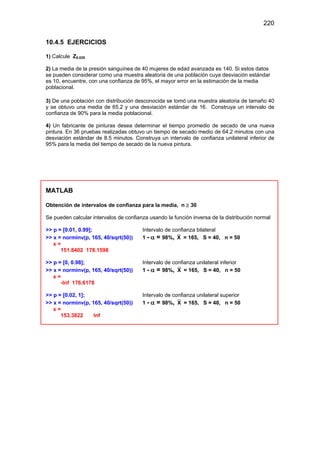 220
10.4.5 EJERCICIOS
1) Calcule Z0.025
2) La media de la presión sanguínea de 40 mujeres de edad avanzada es 140. Si estos datos
se pueden considerar como una muestra aleatoria de una población cuya desviación estándar
es 10, encuentre, con una confianza de 95%, el mayor error en la estimación de la media
poblacional.
3) De una población con distribución desconocida se tomó una muestra aleatoria de tamaño 40
y se obtuvo una media de 65.2 y una desviación estándar de 16. Construya un intervalo de
confianza de 90% para la media poblacional.
4) Un fabricante de pinturas desea determinar el tiempo promedio de secado de una nueva
pintura. En 36 pruebas realizadas obtuvo un tiempo de secado medio de 64.2 minutos con una
desviación estándar de 8.5 minutos. Construya un intervalo de confianza unilateral inferior de
95% para la media del tiempo de secado de la nueva pintura.
MATLAB
Obtención de intervalos de confianza para la media, n ≥ 30
Se pueden calcular intervalos de confianza usando la función inversa de la distribución normal
>> p = [0.01, 0.99]; Intervalo de confianza bilateral
>> x = norminv(p, 165, 40/sqrt(50)) 1 - α = 98%, X = 165, S = 40, n = 50
x =
151.8402 178.1598
>> p = [0, 0.98]; Intervalo de confianza unilateral inferior
>> x = norminv(p, 165, 40/sqrt(50)) 1 - α = 98%, X = 165, S = 40, n = 50
x =
-Inf 176.6178
>> p = [0.02, 1]; Intervalo de confianza unilateral superior
>> x = norminv(p, 165, 40/sqrt(50)) 1 - α = 98%, X = 165, S = 40, n = 50
x =
153.3822 Inf
 