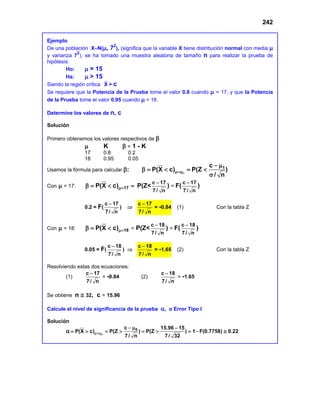 242
Ejemplo
De una población X∼N(µ, 72
), (significa que la variable X tiene distribución normal con media µ
y varianza 7
2
), se ha tomado una muestra aleatoria de tamaño n para realizar la prueba de
hipótesis:
Ho: µ = 15
Ha: µ > 15
Siendo la región crítica X > c
Se requiere que la Potencia de la Prueba tome el valor 0.8 cuando µ = 17, y que la Potencia
de la Prueba tome el valor 0.95 cuando µ = 18.
Determine los valores de n, c
Solución
Primero obtenemos los valores respectivos de β
µ K β = 1 - K
17 0.8 0.2
18 0.95 0.05
Usamos la fórmula para calcular β: 1
1
c
P(X c) P(Z )
/ n
µ=µ
− µ
β
= < = <
σ
Con µ = 17: 17
P(X c)µ=
β
= < = P(Z<
c 17
7/ n
−
) = F(
c 17
7/ n
−
)
0.2 = F(
c 17
7/ n
−
) ⇒
c 17
7/ n
−
= -0.84 (1) Con la tabla Z
Con µ = 18: 18
P(X c)µ=
β
= < = P(Z<
c 18
7/ n
−
) = F(
c 18
7/ n
−
)
0.05 = F(
c 18
7/ n
−
) ⇒
c 18
7/ n
−
= -1.65 (2) Con la tabla Z
Resolviendo estas dos ecuaciones:
(1)
c 17
7/ n
−
= -0.84 (2)
c 18
7/ n
−
= -1.65
Se obtiene n ≅ 32, c = 15.96
Calcule el nivel de significancia de la prueba α, o Error Tipo I
Solución
α 0
0
c 15.96 15
P(X c) P(Z ) P(Z ) 1 F(0.7758) 0.22
7/ n 7/ 32
µ=µ
− µ −
= > = > = > =− ≅
 