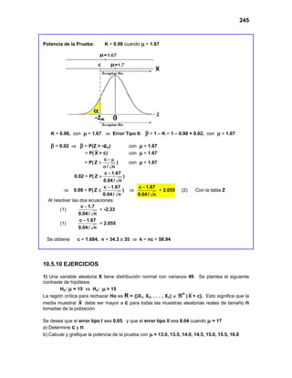 245
Potencia de la Prueba: K = 0.98 cuando µ = 1.67
K = 0.98, con µ = 1.67 ⇒ Error Tipo II: β = 1 – K = 1 – 0.98 = 0.02, con µ = 1.67
β = 0.02 ⇒ β = P(Z > -zα) con µ = 1.67
= P( X > c) con µ = 1.67
= P(
c
Z
/ n
− µ
>
σ
) con µ = 1.67
0.02 = P(
c 1.67
Z
0.04 / n
−
> )
⇒ 0.98 = P(
c 1.67
Z
0.04 / n
−
≤ ) ⇒
c 1.67
0.04 / n
−
= 2.055 (2) Con la tabla Z
Al resolver las dos ecuaciones:
(1)
c 1.7
0.04 / n
−
= -2.33
(1)
c 1.67
0.04 / n
−
= 2.055
Se obtiene c = 1.684, n = 34.3 ≅ 35 ⇒ k = nc = 58.94
10.5.10 EJERCICIOS
1) Una variable aleatoria X tiene distribución normal con varianza 49. Se plantea el siguiente
contraste de hipótesis:
Ho: µ = 15 vs Ha: µ > 15
La región crítica para rechazar Ho es R = {(X1, X2, . . . , Xn) ∈ ℜn
| X > c}. Esto significa que la
media muestral X debe ser mayor a c para todas las muestras aleatorias reales de tamaño n
tomadas de la población.
Se desea que el error tipo I sea 0.05, y que el error tipo II sea 0.04 cuando µ = 17
a) Determine c y n
b) Calcule y grafique la potencia de la prueba con µ = 13.0, 13.5, 14.0, 14.5, 15.0, 15.5, 16.0
 