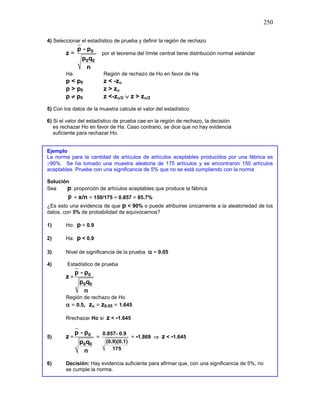 250
4) Seleccionar el estadístico de prueba y definir la región de rechazo
z = 0
0 0
p - p
p q
n
por el teorema del límite central tiene distribución normal estándar
Ha Región de rechazo de Ho en favor de Ha
p < p0 z < -zα
p > p0 z > zα
p ≠ p0 z <-zα/2 ∨ z > zα/2
5) Con los datos de la muestra calcule el valor del estadístico
6) Si el valor del estadístico de prueba cae en la región de rechazo, la decisión
es rechazar Ho en favor de Ha. Caso contrario, se dice que no hay evidencia
suficiente para rechazar Ho.
Ejemplo
La norma para la cantidad de artículos de artículos aceptables producidos por una fábrica es
≥90%. Se ha tomado una muestra aleatoria de 175 artículos y se encontraron 150 artículos
aceptables. Pruebe con una significancia de 5% que no se está cumpliendo con la norma
Solución
Sea p: proporción de artículos aceptables que produce la fábrica
p = x/n = 150/175 = 0.857 = 85.7%
¿Es esto una evidencia de que p < 90% o puede atribuirse únicamente a la aleatoriedad de los
datos, con 5% de probabilidad de equivocarnos?
1) Ho: p = 0.9
2) Ha: p < 0.9
3) Nivel de significancia de la prueba α = 0.05
4) Estadístico de prueba
z = 0
0 0
p - p
p q
n
Región de rechazo de Ho
α = 0.5, zα = z0.05 = 1.645
Rrechazar Ho si z < -1.645
5) z = 0
0 0
p - p
p q
n
=
0.857- 0.9
(0.9)(0.1)
175
= -1.869 ⇒ z < -1.645
6) Decisión: Hay evidencia suficiente para afirmar que, con una significancia de 5%, no
se cumple la norma.
 