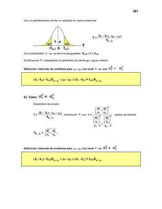 261
Con un planteamiento similar al realizado en casos anteriores:
Con probabilidad 1 – α, se tiene la desigualdad: -tα/2 ≤ T ≤ tα/2
Sustituyendo T y despejando el parámetro de interés µ1 - µ2 se obtiene:
Definición: Intervalo de confianza para µ1 - µ2 con nivel 1 - α, con
2
2
2
1
σ = σ
( 1
x - 2
x ) - tα/2 2
1 X
X
S −
≤ µ1 - µ2 ≤ ( 1
x - 2
x ) + tα/2 2
1 X
X
S −
b) Caso:
2
2
2
1 σ
≠
σ
Estadístico de prueba
T =
1 2
1 2 1 2
X X
(X X ) ( )
S −
− − µ − µ
, distribución T con ν =
2
2 2
1 2
1 2
2 2
2 2
1 2
1 2
1 2
S S
n n
S S
n n
n 1 n 1
 
+
 
 
 
   
   
   
   
+
− −
grados de libertad
1 2
X X
S −
=
2 2
1 2
1 2
S S
n n
+ ,
Definición: Intervalo de confianza para µ1 - µ2 con nivel 1 - α,
2
2
2
1
σ ≠ σ
( 1
x - 2
x ) - tα/2 2
1 X
X
S −
≤ µ1 - µ2 ≤ ( 1
x - 2
x ) + tα/2 2
1 X
X
S −
T =
1 2
1 2 1 2
X X
(X X ) ( )
S −
− − µ − µ
 