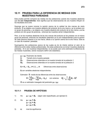 273
10.11 PRUEBA PARA LA DIFERENCIA DE MEDIAS CON
MUESTRAS PAREADAS
Esta prueba permite comparar las medias de dos poblaciones usando dos muestras aleatorias
que no son independientes. Esto significa que las observaciones de una muestra influyen en
los resultados de la otra.
Suponga que se quiere conocer la opinión acerca de la calidad de dos marcas de cierto
producto. Si se eligiera una muestra aleatoria del producto de la una marca y se la probara con
un grupo de personas, y se eligiera una muestra aleatoria del producto de la otra marca y se las
probara con otro grupo de personas, entonces las muestras serían independientes.
Pero, si se las muestras aleatorias de las dos marcas del producto se las probase con el mismo
grupo de personas, entonces los resultados obtenidos ya no son independientes pues la opinión
de cada persona respecto a la una marca, afecta a su opinión acerca de la otra marca. Este es
un caso de muestras pareadas.
Supongamos dos poblaciones acerca de las cuales es de de interés estimar el valor de la
diferencia entre estas medias poblacionales. De estas poblaciones se toman muestras aleatorias
pareadas. Al no ser muestras independientes, no se puede usar como estimador la diferencia de
las medias muestrales, siendo necesario definir otro estadístico.
µ1 - µ2: Parámetro de interés
n: Tamaño de la muestra pareada
X1: Observaciones obtenidas en la muestra tomada de la población 1
X2: Observaciones obtenidas en la muestra tomada de la población 2
Di = X1,i – X2,i , i=1, 2, ..., n: Diferencias entre observaciones
Di son variables aleatorias independientes.
Estimador D : media de las diferencias entre las observaciones
D =
n n
i 1,i 2,i
i 1 i 1
1 1
D (X X )
n n
= =
= −
∑ ∑ con varianza
n
2 2
i
D
i 1
1
S (D D)
n 1 =
= −
−
∑
D es un estimador insesgado del parámetro µ1 - µ2:
10.11.1 PRUEBA DE HIPÓTESIS
1) Ho: µ1 - µ2 = d0 (algún valor especificado, por ejemplo 0)
2) Ha: µ1 - µ2 < d0
µ1 - µ2 > d0
µ1 - µ2 ≠ d0
3) α: nivel de significancia
 