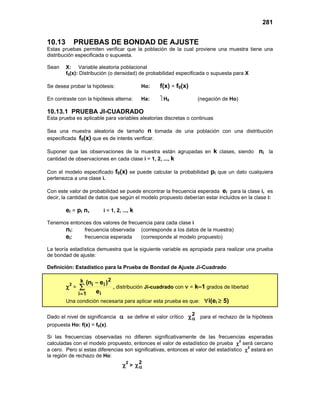 281
10.13 PRUEBAS DE BONDAD DE AJUSTE
Estas pruebas permiten verificar que la población de la cual proviene una muestra tiene una
distribución especificada o supuesta.
Sean X: Variable aleatoria poblacional
f0(x): Distribución (o densidad) de probabilidad especificada o supuesta para X
Se desea probar la hipótesis: Ho: f(x) = f0(x)
En contraste con la hipótesis alterna: Ha:  H0 (negación de Ho)
10.13.1 PRUEBA JI-CUADRADO
Esta prueba es aplicable para variables aleatorias discretas o continuas
Sea una muestra aleatoria de tamaño n tomada de una población con una distribución
especificada f0(x) que es de interés verificar.
Suponer que las observaciones de la muestra están agrupadas en k clases, siendo ni la
cantidad de observaciones en cada clase i = 1, 2, ..., k
Con el modelo especificado f0(x) se puede calcular la probabilidad pi que un dato cualquiera
pertenezca a una clase i.
Con este valor de probabilidad se puede encontrar la frecuencia esperada ei para la clase i, es
decir, la cantidad de datos que según el modelo propuesto deberían estar incluidos en la clase i:
ei = pi n, i = 1, 2, ..., k
Tenemos entonces dos valores de frecuencia para cada clase i
ni: frecuencia observada (corresponde a los datos de la muestra)
ei: frecuencia esperada (corresponde al modelo propuesto)
La teoría estadística demuestra que la siguiente variable es apropiada para realizar una prueba
de bondad de ajuste:
Definición: Estadístico para la Prueba de Bondad de Ajuste Ji-Cuadrado
χ2
= ∑
=
−
k
1
i i
2
i
i
e
)
e
n
(
, distribución Ji-cuadrado con ν = k–1 grados de libertad
Una condición necesaria para aplicar esta prueba es que: ∀i(ei ≥ 5)
Dado el nivel de significancia α se define el valor crítico
2
α
χ para el rechazo de la hipótesis
propuesta Ho: f(x) = f0(x).
Si las frecuencias observadas no difieren significativamente de las frecuencias esperadas
calculadas con el modelo propuesto, entonces el valor de estadístico de prueba χ2
será cercano
a cero. Pero si estas diferencias son significativas, entonces el valor del estadístico χ2
estará en
la región de rechazo de Ho:
χ2
>
2
α
χ
 