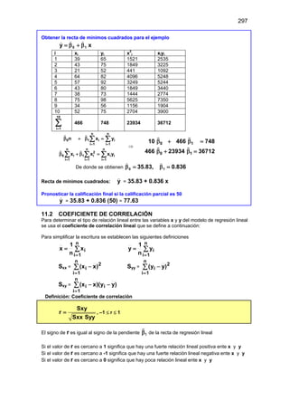 297
Obtener la recta de mínimos cuadrados para el ejemplo
x
y 1
0 β
+
β
=



i xi yi x2
i xiyi
1 39 65 1521 2535
2 43 75 1849 3225
3 21 52 441 1092
4 64 82 4096 5248
5 57 92 3249 5244
6 43 80 1849 3440
7 38 73 1444 2774
8 75 98 5625 7350
9 34 56 1156 1904
10 52 75 2704 3900
∑
=
10
1
i
466 748 23934 36712
n n
0 1 i i
i 1 i 1
n n n
2
0 i 1 i i i
i 1 i 1 i 1
n x y
x x x y
= =
= = =
β + β =
β + β =
∑ ∑
∑ ∑ ∑
 
 
⇒
0 1
0 1
10 466 748
466 23934 36712
β + β =
β + β =
 
 
De donde se obtienen 836
0
35.83, 1
0 .
=
β
=
β


Recta de mínimos cuadrados: y

= 35.83 + 0.836 x
Pronosticar la calificación final si la calificación parcial es 50
y

= 35.83 + 0.836 (50) = 77.63
11.2 COEFICIENTE DE CORRELACIÓN
Para determinar el tipo de relación lineal entre las variables x y y del modelo de regresión lineal
se usa el coeficiente de correlación lineal que se define a continuación:
Para simplificar la escritura se establecen las siguientes definiciones
∑
=
=
n
1
i
i
x
n
1
x ∑
=
=
n
1
i
i
y
n
1
y
Sxx =
2
n
1
i
i )
x
x
(
∑
=
− Syy =
2
n
1
i
i )
y
y
(
∑
=
−
Sxy = )
y
y
)(
x
x
( i
n
1
i
i −
−
∑
=
Definición: Coeficiente de correlación
Sxy
r
Sxx Syy
= , –1 ≤ r ≤ 1
El signo de r es igual al signo de la pendiente 1
β

de la recta de regresión lineal
Si el valor de r es cercano a 1 significa que hay una fuerte relación lineal positiva ente x y y
Si el valor de r es cercano a -1 significa que hay una fuerte relación lineal negativa ente x y y
Si el valor de r es cercano a 0 significa que hay poca relación lineal ente x y y
 