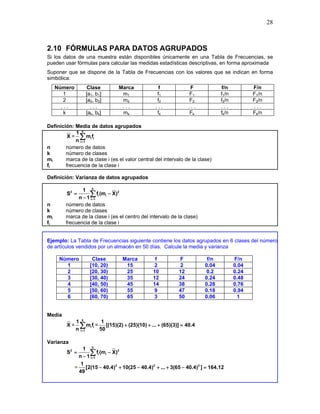 28
.
2.10 FÓRMULAS PARA DATOS AGRUPADOS
Si los datos de una muestra están disponibles únicamente en una Tabla de Frecuencias, se
pueden usar fórmulas para calcular las medidas estadísticas descriptivas, en forma aproximada
Suponer que se dispone de la Tabla de Frecuencias con los valores que se indican en forma
simbólica:
Número Clase Marca f F f/n F/n
1 [a1, b1] m1 f1 F1 f1/n F1/n
2 [a2, b2] m2 f2 F2 f2/n F2/n
. . . . . . . . . . . . . . . . . . . . .
k [ak, bk] mk fk Fk fk/n Fk/n
Definición: Media de datos agrupados
X =
k
i i
i 1
1
m f
n =
∑
n número de datos
k número de clases
mi marca de la clase i (es el valor central del intervalo de la clase)
fi frecuencia de la clase i
Definición: Varianza de datos agrupados
k
2 2
i i
i 1
1
S f (m X)
n 1 =
= −
−
∑
n número de datos
k número de clases
mi marca de la clase i (es el centro del intervalo de la clase)
fi frecuencia de la clase i
Ejemplo: La Tabla de Frecuencias siguiente contiene los datos agrupados en 6 clases del número
de artículos vendidos por un almacén en 50 días. Calcule la media y varianza
Número Clase Marca f F f/n F/n
1 [10, 20) 15 2 2 0.04 0.04
2 [20, 30) 25 10 12 0.2 0.24
3 [30, 40) 35 12 24 0.24 0.48
4 [40, 50) 45 14 38 0.28 0.76
5 [50, 60) 55 9 47 0.18 0.94
6 [60, 70) 65 3 50 0.06 1
Media
X =
k
i i
i 1
1
m f
n =
∑ =
1
[(15)(2) (25)(10) ... (65)(3)] 40.4
50
+ + + =
Varianza
k
2 2
i i
i 1
1
S f (m X)
n 1 =
= −
−
∑
= 2 2 2
1
[2(15 40.4) 10(25 40.4) ... 3(65 40.4) ] 164.12
49
− + − + + − =
 