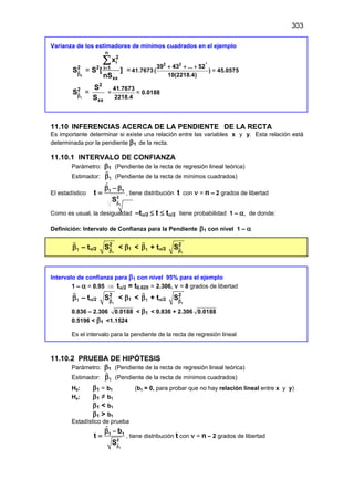 303
Varianza de los estimadores de mínimos cuadrados en el ejemplo
 = =
0
n
2
i
2 2 i 1
xx
x
S S [ ]
nS
=
β
∑
41.7673
2
2 2
39 43 ... 52
( )
10(2218.4)
+ + +
= 45.0575
 =
1
2
2
xx
S
S
S
β
=
41.7673
2218.4
= 0.0188
11.10 INFERENCIAS ACERCA DE LA PENDIENTE DE LA RECTA
Es importante determinar si existe una relación entre las variables x y y. Esta relación está
determinada por la pendiente β1 de la recta.
11.10.1 INTERVALO DE CONFIANZA
Parámetro: β1 (Pendiente de la recta de regresión lineal teórica)
Estimador: 1
β

(Pendiente de la recta de mínimos cuadrados)
El estadístico


1
1 1
2
t
Sβ
β − β
= , tiene distribución t con ν = n – 2 grados de libertad
Como es usual, la desigualdad –tα/2 ≤ t ≤ tα/2 tiene probabilidad 1 – α, de donde:
Definición: Intervalo de Confianza para la Pendiente β1 con nivel 1 – α
1
β

– tα/2 
1
2
Sβ
< β1 < 1
β

+ tα/2 
1
2
Sβ
Intervalo de confianza para β1 con nivel 95% para el ejemplo
1 – α = 0.95 ⇒ tα/2 = t0.025 = 2.306, ν = 8 grados de libertad
1
β

– tα/2 
1
2
Sβ
< β1 < 1
β

+ tα/2 
1
2
Sβ
0.836 – 2.306 0.0188 < β1 < 0.836 + 2.306 0.0188
0.5196 < β1 <1.1524
Es el intervalo para la pendiente de la recta de regresión lineal
11.10.2 PRUEBA DE HIPÓTESIS
Parámetro: β1 (Pendiente de la recta de regresión lineal teórica)
Estimador: 1
β

(Pendiente de la recta de mínimos cuadrados)
H0: β1 = b1 (b1 = 0, para probar que no hay relación lineal entre x y y)
Ha: β1 ≠ b1
β1 < b1
β1 > b1
Estadístico de prueba


1
1 1
2
b
t
Sβ
β −
= , tiene distribución t con ν = n – 2 grados de libertad
 