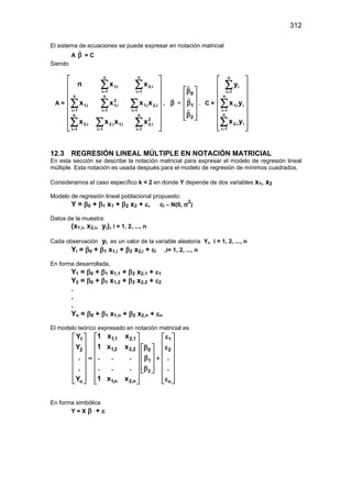 312
El sistema de ecuaciones se puede expresar en notación matricial
A β

= C
Siendo
A =


















∑
∑
∑
∑
∑
∑
∑
∑
=
=
=
=
=
=
=
=
n
1
i
2
i
2
1
i
i
1
i
2
n
1
i
i
2
1
i
i
2
i
1
n
1
i
2
i
1
n
1
i
i
1
n
1
i
i
2
n
1
i
i
1
x
x
x
x
x
x
x
x
x
x
n
,
,
,
,
,
,
,
,
,
,
, β

=
0
1
2
 
β
 
β
 
 
β
 
 



, C =


















∑
∑
∑
=
=
=
n
1
i
i
i
2
n
1
i
i
i
1
n
1
i
i
y
x
y
x
y
,
,
12.3 REGRESIÓN LINEAL MÚLTIPLE EN NOTACIÓN MATRICIAL
En esta sección se describe la notación matricial para expresar el modelo de regresión lineal
múltiple. Esta notación es usada después para el modelo de regresión de mínimos cuadrados.
Consideramos el caso específico k = 2 en donde Y depende de dos variables x1, x2
Modelo de regresión lineal poblacional propuesto:
Y = β0 + β1 x1 + β2 x2 + ε, εi ∼ N(0, σ2
)
Datos de la muestra:
(x1,i, x2,i, yi), i = 1, 2, ..., n
Cada observación yi es un valor de la variable aleatoria Yi, i = 1, 2, ..., n
Yi = β0 + β1 x1,i + β2 x2,i + εi ,i= 1, 2, ..., n
En forma desarrollada,
Y1 = β0 + β1 x1,1 + β2 x2,1 + ε1
Y2 = β0 + β1 x1,2 + β2 x2,2 + ε2
.
.
.
Yn = β0 + β1 x1,n + β2 x2,n + εn
El modelo teórico expresado en notación matricial es
1,1 2,1
1 1
1,2 2,2
2 2
0
1
2
1,n 2,n
n n
1 x x
Y
1 x x
Y
. . .
. .
. . .
. .
1 x x
Y
ε
 
   
 
   
ε
β
 
 
   
 
 
   
= β +
 
 
   
 
β
 
 
   
 
   
ε
   
 
En forma simbólica
Y = X β + ε
 