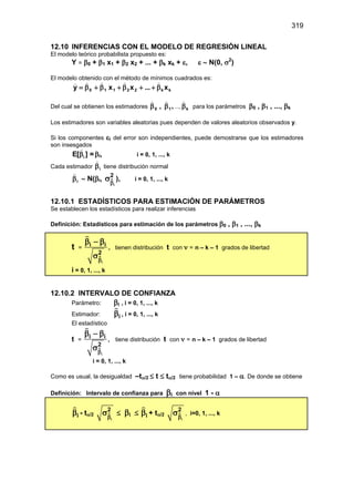 319
12.10 INFERENCIAS CON EL MODELO DE REGRESIÓN LINEAL
El modelo teórico probabilista propuesto es:
Y = β0 + β1 x1 + β2 x2 + ... + βk xk + ε, ε ∼ N(0, σ2
)
El modelo obtenido con el método de mínimos cuadrados es:
k
k
2
2
1
1
0 x
x
x
y β
+
+
β
+
β
+
β
=





...
Del cual se obtienen los estimadores ,
1
0 , β
β


..., k
β

para los parámetros β0 , β1 , ..., βk
Los estimadores son variables aleatorias pues dependen de valores aleatorios observados y.
Si los componentes εi del error son independientes, puede demostrarse que los estimadores
son insesgados
i
E[ ] =
β

βi, i = 0, 1, ..., k
Cada estimador i
β

tiene distribución normal
i
β

∼ N(βi, 
i
2
β
σ ), i = 0, 1, ..., k
12.10.1 ESTADÍSTICOS PARA ESTIMACIÓN DE PARÁMETROS
Se establecen los estadísticos para realizar inferencias
Definición: Estadísticos para estimación de los parámetros β0 , β1 , ..., βk
t =

i
i i
2
β
β − β
σ

, tienen distribución t con ν = n – k – 1 grados de libertad
i = 0, 1, ..., k
12.10.2 INTERVALO DE CONFIANZA
Parámetro: βi , i = 0, 1, ..., k
Estimador: i
β

, i = 0, 1, ..., k
El estadístico
t =

i
i i
2
β
β − β
σ

, tiene distribución t con ν = n – k – 1 grados de libertad
i = 0, 1, ..., k
Como es usual, la desigualdad –tα/2 ≤ t ≤ tα/2 tiene probabilidad 1 – α. De donde se obtiene
Definición: Intervalo de confianza para βi con nivel 1 - α
i
β

- tα/2 
i
2
β
σ ≤ βi ≤ i
β

+ tα/2 
i
2
β
σ , i=0, 1, ..., k
 