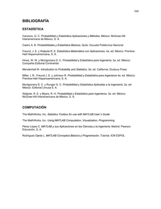 334
BIBLIOGRAFÍA
ESTADÍSTICA
Canavos, G. C. Probabilidad y Estadística Aplicaciones y Métodos, México: McGraw-Hill
Interamericana de México, S. A.
Castro A. B. Probabilidades y Estadística Básicas, Quito: Escuela Politécnica Nacional
Freund, J. E. y Walpole R. E. Estadística Matemática con Aplicaciones, 4a. ed. México: Prentice-
Hall Hispanoamericana, S. A.
Hines, W. W. y Montgomery D. C. Probabilidad y Estadística para Ingeniería, 3a. ed. México:
Compañia Editorial Continental
Mendenhall W. Introduction to Probability and Statistics, 3d. ed. California: Duxbury Press
Miller, I. R., Freund J. E. y Johnson R. Probabilidad y Estadística para Ingenieros 4a. ed. México:
Prentice-Hall Hispanoamericana, S. A.
Montgomery D. C. y Runger G. C. Probabilidad y Estadística Aplicadas a la Ingeniería, 2a. ed.
México: Editorial Limusa S. A.
Walpole, R. E. y Myers, R. H. Probabilidad y Estadística para Ingenieros, 3a. ed. México:
McGraw-Hill Interamericana de México, S. A.
COMPUTACIÓN
The MathWorks, Inc. Statistics Toolbox for use with MATLAB User`s Guide
The MathWorks, Inc. Using MATLAB Computation, Visualization, Programming
Pérez López C. MATLAB y sus Aplicaciones en las Ciencias y la Ingeniería, Madrid: Pearson
Educación, S. A.
Rodríguez Ojeda L. MATLAB Conceptos Básicos y Programación, Tutorial, ICM ESPOL
 