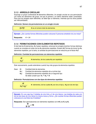 47
3.1.3 ARREGLO CIRCULAR
Suponga un grupo conteniendo n elementos diferentes. Un arreglo circular es una permutación
con todos los elementos del grupo, tal que el primero y el último elemento están conectados.
Para que los arreglos sean diferentes, se debe fijar un elemento, mientras que los otros pueden
ser intercambiados.
Definición: Número de permutaciones en un arreglo circular
(n-1)! n es el número total de elementos
Ejemplo: ¿De cuantas formas diferentes pueden colocarse 5 personas alrededor de una mesa?
Respuesta: 4! = 24
3.1.4 PERMUTACIONES CON ELEMENTOS REPETIDOS
Si del total de n elementos, n1 fuesen repetidos, entonces los arreglos tendrían formas idénticas
cuando se considera el orden de los n1 elementos repetidos. Existen n1! formas de tomar los n1
elementos repetidos, por lo tanto, la cantidad de permutaciones se reduciría por el factor n1!
Definición: Cantidad de permutaciones con elementos repetidos
!
n
!
n
1
, n elementos, de los cuales n1 son repetidos
Este razonamiento, puede extenderse cuando hay más grupos de elementos repetidos
Sean: n: Cantidad total de elementos
n1: Cantidad de elementos repetidos de un primer tipo
n2: Cantidad de elementos repetidos de un segundo tipo
Se debe cumplir que n1 + n2 = n
Definición: Permutaciones con dos tipos de elementos repetidos
!
n
!
n
!
n
2
1
, n elementos, de los cuales n1 son de un tipo y n2 son de otro tipo
Ejemplo: En una caja hay 3 botellas de vino tinto y 2 de vino blanco. Las botellas de cada uno
de los dos tipos de vino tienen la misma marca y forma. ¿De cuantas formas diferentes pueden
colocarse en una hilera las 5 botellas?
Respuesta: Son permutaciones con elementos repetidos con n=5, n1=3, n2=2,
10
3!
!
2
!
5
=
 