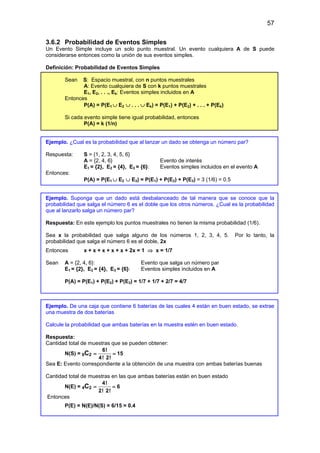 57
3.6.2 Probabilidad de Eventos Simples
Un Evento Simple incluye un solo punto muestral. Un evento cualquiera A de S puede
considerarse entonces como la unión de sus eventos simples.
Definición: Probabilidad de Eventos Simples
Sean S: Espacio muestral, con n puntos muestrales
A: Evento cualquiera de S con k puntos muestrales
E1, E2, . . ., Ek: Eventos simples incluidos en A
Entonces
P(A) = P(E1 ∪ E2 ∪ . . . ∪ Ek) = P(E1) + P(E2) + . . . + P(Ek)
Si cada evento simple tiene igual probabilidad, entonces
P(A) = k (1/n)
Ejemplo. ¿Cual es la probabilidad que al lanzar un dado se obtenga un número par?
Respuesta: S = {1, 2, 3, 4, 5, 6}
A = {2, 4, 6} Evento de interés
E1 = {2}, E2 = {4}, E3 = {6}: Eventos simples incluidos en el evento A
Entonces:
P(A) = P(E1 ∪ E2 ∪ E3) = P(E1) + P(E2) + P(E3) = 3 (1/6) = 0.5
Ejemplo. Suponga que un dado está desbalanceado de tal manera que se conoce que la
probabilidad que salga el número 6 es el doble que los otros números. ¿Cual es la probabilidad
que al lanzarlo salga un número par?
Respuesta: En este ejemplo los puntos muestrales no tienen la misma probabilidad (1/6).
Sea x la probabilidad que salga alguno de los números 1, 2, 3, 4, 5. Por lo tanto, la
probabilidad que salga el número 6 es el doble, 2x
Entonces x + x + x + x + x + 2x = 1 ⇒ x = 1/7
Sean A = {2, 4, 6}: Evento que salga un número par
E1 = {2}, E2 = {4}, E3 = {6}: Eventos simples incluidos en A
P(A) = P(E1) + P(E2) + P(E3) = 1/7 + 1/7 + 2/7 = 4/7
Ejemplo. De una caja que contiene 6 baterías de las cuales 4 están en buen estado, se extrae
una muestra de dos baterías
Calcule la probabilidad que ambas baterías en la muestra estén en buen estado.
Respuesta:
Cantidad total de muestras que se pueden obtener:
N(S) = 6C2
6!
15
4! 2!
= =
Sea E: Evento correspondiente a la obtención de una muestra con ambas baterías buenas
Cantidad total de muestras en las que ambas baterías están en buen estado
N(E) = 4C2
4!
6
2! 2!
= =
Entonces
P(E) = N(E)/N(S) = 6/15 = 0.4
 