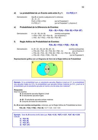 59
d) La probabilidad de un Evento está entre 0 y 1: 0 ≤ P(E) ≤ 1
Demostración Sea E un evento cualquiera de S, entonces
∅ ⊂ E ⊂ S
P( ∅ ) ≤ P(E) ≤ P(S) por la Propiedad 3
0 ≤ P(E) ≤ 1 por la Propiedad 1 y Axioma 2
e) Probabilidad de la Diferencia de Eventos:
P(A – B) = P(A) – P(A∩B) = P(A∩Bc
)
Demostración: A = (A – B)∪(A∩B) eventos excluyentes
⇒ P(A) = P(A – B) + P(A∩B) por el Axioma 3
⇒ P(A – B) = P(A) –- P(A∩B) = P(A∩Bc
)
f) Regla Aditiva de Probabilidad de Eventos:
P(A∪B) = P(A) + P(B) – P(A∩B)
Demostración: A∪B = (A – B)∪(A∩B)∪(B – A) eventos excluyentes
⇒ P(A∪B) = P(A – B) + P(A∩B) + P(B – A) por el Axioma 3
⇒ P(A∪B) = P(A – B) + P(A∩B) + P(B – A) + P(A∩B) – P(A∩B
⇒ P(A∪B) = P(A) + P(B) – P(A∩B) con la Propiedad 5
Representación gráfica con un Diagrama de Venn de la Regla Aditiva de Probabilidad
Ejemplo. Si la probabilidad que un estudiante apruebe Álgebra Lineal es 0.7, la probabilidad
que apruebe Ingles es 0.8 y la probabilidad que apruebe ambas materias es 0.6, ¿cual es la
probabilidad que el estudiante apruebe al menos una de estas dos materias?
Respuesta:
Sean los eventos
A: El estudiante aprueba Álgebra Lineal
B: El estudiantes aprueba Ingles
A∩B: El estudiante aprueba ambas materias
S: Conjunto de todos los estudiantes
A y B no son eventos excluyentes, entonces, por la Regla Aditiva de Probabilidad se tiene
P(A∪B) = P(A) + P(B) – P(A∩B) = 0.7 + 0.8 – 0.6 = 0.9
Ejemplo. Sean A, B eventos de S, tales que P(A) = 0.35, P(Bc
) = 0.27, P(Ac
∩B) = 0.59
Calcule:
a) P(A∩B)
b) P(A∪B)
c) P(A∪Bc
)
d) P(Ac
∪Bc
)
 
