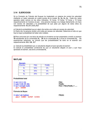 75
.
3.14 EJERCICIOS
1) La Comisión de Tránsito del Guayas ha implantado un sistema de control de velocidad
mediante un radar colocado en cuatro puntos de la ciudad: X1, X2, X3, X4. Cada día, estos
aparatos están activos en los sitios indicados, 16 horas, 10 horas, 12 horas y 15 horas
respectivamente en horarios al azar. Una persona maneja a su trabajo diariamente y lo hace
con exceso de velocidad y la probabilidad de que pase por alguno de estos sitios es
respectivamente 0.3, 0.1, 0.4 y 0.2
a) Calcule la probabilidad que en algún día reciba una multa por exceso de velocidad.
b) Cierto día, la persona recibió una multa por exceso de velocidad. Determine el sitio en que
hay la mayor probabilidad de haber sido multado.
2) Para concursar por una beca de estudio en el exterior se han presentado a rendir un examen
10 estudiantes de la universidad X1, 20 de la universidad X2 y 5 de la universidad X3. De
experiencias anteriores, se conoce que las probabilidades de éxito en el examen son
respectivamente: 0.9, 0.6, 0.7
a) Calcule la probabilidad que un estudiante elegido al azar apruebe el examen
b) Calcule la probabilidad condicional de que un estudiante elegido al azar y que haya
aprobado el examen, sea de la universidad X1.
MATLAB
Ejemplo
Eventos P(B) P(A|B)
B1 50% 4%
B2 30% 3%
B3 20% 2%
Probabilidad total
>> pb = [.5 .3 .2]; P(Bi)
>> pab = [.04 .03 .02]; P(A|Bi)
>> pa = sum(pb.*pab) P(A) = P(B1)P(A|B1) + .....
pa = 0.0330
Fórmula de Bayes
>> pba = pb.*pab/pa P(Bi|A)
pba = 0.6061 0.2727 0.1212
 
