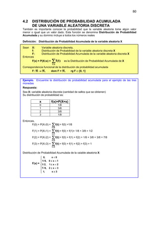 80
4.2 DISTRIBUCIÓN DE PROBABILIDAD ACUMULADA
DE UNA VARIABLE ALEATORIA DISCRETA
También es importante conocer la probabilidad que la variable aleatoria tome algún valor
menor o igual que un valor dado. Esta función se denomina Distribución de Probabilidad
Acumulada y su dominio incluye a todos los números reales
Definición: Distribución de Probabilidad Acumulada de la variable aleatoria X
Sean X: Variable aleatoria discreta,
f: Distribución de Probabilidad de la variable aleatoria discreta X
F: Distribución de Probabilidad Acumulada de la variable aleatoria discreta X
Entonces
F(x) = P(X≤x) = ∑
≤x
t
t
f )
( es la Distribución de Probabilidad Acumulada de X
Correspondencia funcional de la distribución de probabilidad acumulada
F: ℜ → ℜ, dom F = ℜ, rg F ⊂ [0, 1]
Ejemplo. Encuentre la distribución de probabilidad acumulada para el ejemplo de las tres
monedas
Respuesta:
Sea X: variable aleatoria discreta (cantidad de sellos que se obtienen)
Su distribución de probabilidad es:
x f(x)=P(X=x)
0 1/8
1 3/8
2 3/8
3 1/8
Entonces,
F(0) = P(X≤0) =
t 0
f(t)
≤
∑ = f(0) =1/8
F(1) = P(X≤1) =
t 1
f(t)
≤
∑ = f(0) + f(1)= 1/8 + 3/8 = 1/2
F(2) = P(X≤2) =
t 2
f(t)
≤
∑ = f(0) + f(1) + f(2) = 1/8 + 3/8 + 3/8 = 7/8
F(3) = P(X≤3) =
t 3
f(t)
≤
∑ = f(0) + f(1) + f(2) + f(3) = 1
Distribución de Probabilidad Acumulada de la vaiable aleatoria X:
F(x) =
0, x 0
1/8, 0 x 1
1/2, 1 x 2
7/8, 2 x 3
1, x 3
<

 ≤ <


≤ <

 ≤ <

≥


 
