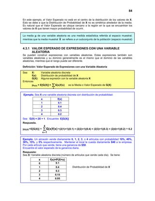 84
Distribución de Probabilidad de X
En este ejemplo, el Valor Esperado no está en el centro de la distribución de los valores de X.
Esto se debe a que la Distribución de Probabilidad de X no es simétrica alrededor de la media.
Es natural que el Valor Esperado se ubique cercano a la región en la que se encuentran los
valores de X que tienen mayor probabilidad de ocurrir.
La media µ de una variable aleatoria es una medida estadística referida al espacio muestral;
mientras que la media muestral X se refiere a un subconjunto de la población (espacio muestral)
4.3.1 VALOR ESPERADO DE EXPRESIONES CON UNA VARIABLE
ALEATORIA
Se pueden construir expresiones con variables aleatorias. Estas expresiones también son
variables aleatorias y su dominio generalmente es el mismo que el dominio de las variables
aleatorias, mientras que el rango puede ser diferente.
Definición: Valor Esperado de Expresiones con una Variable Aleatoria
Sea X: Variable aleatoria discreta
f(x): Distribución de probabilidad de X
G(X): Alguna expresión con la variable aleatoria X
Entonces
µG(X) = E[G(X)] =
x
G(x)f(x)
∑ es la Media o Valor Esperado de G(X)
Ejemplo. Sea X una variable aleatoria discreta con distribución de probabilidad:
x f(x)
1 0.1
2 0.4
3 0.3
4 0.2
Sea G(X) = 2X + 1. Encuentre E[G(X)]
Respuesta.
µG(X)=E[G(X)] = ∑
=
4
1
x
)
x
(
f
)
x
(
G =(2(1)+1)(0.1) + (2(2)+1)(0.4) + (2(3)+1)(0.3) + (2(4)+1)(0.2) = 6.2
Ejemplo. Un almacén vende diariamente 0, 1, 2, 3, o 4 artículos con probabilidad 10%, 40%,
30%, 15%, y 5% respectivamente. Mantener el local le cuesta diariamente $40 a la empresa.
Por cada artículo que vende, tiene una ganancia de $50.
Encuentre el valor esperado de la ganancia diaria.
Respuesta:
Sea X: Variable aleatoria discreta (número de artículos que vende cada día). Se tiene:
x f(x)=P(X=x)
0 0.1
1 0.4
2 0.3
3 0.15
4 0.05
 