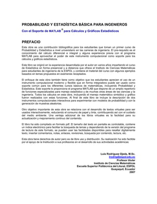 PROBABILIDAD Y ESTADÍSTICA BÁSICA PARA INGENIEROS
Con el Soporte de MATLAB

para Cálculos y Gráficos Estadísticos
PREFACIO
Esta obra es una contribución bibliográfica para los estudiantes que toman un primer curso de
Probabilidad y Estadística a nivel universitario en las carreras de ingeniería. El pre-requisito es el
conocimiento del cálculo diferencial e integral y alguna experiencia previa con el programa
MATLAB para aprovechar el poder de este instrumento computacional como soporte para los
cálculos y gráficos estadísticos.
Este libro se originó en la experiencia desarrollada por el autor en varios años impartiendo el curso
de Estadística en forma presencial y a distancia que ofrece el Instituto de Ciencias Matemáticas
para estudiantes de ingeniería de la ESPOL y contiene el material del curso con algunos ejemplos
basados en temas propuestos en exámenes receptados.
El enfoque de esta obra también tiene como objetivo que los estudiantes aprecien el uso de un
instrumento computacional moderno y flexible que en forma integradora puede ser usado como
soporte común para los diferentes cursos básicos de matemáticas, incluyendo Probabilidad y
Estadística. Este soporte lo proporciona el programa MATLAB que dispone de un amplio repertorio
de funciones especializadas para manejo estadístico y de muchas otras áreas de las ciencias y la
ingeniería. Todos los cálculos en esta obra, incluyendo el manejo matemático simbólico y gráfico
fueron realizados con estas funciones. Al final de este libro se incluye la descripción de dos
instrumentos computacionales interactivos para experimentar con modelos de probabilidad y con la
generación de muestras aleatorias.
Otro objetivo importante de esta obra se relaciona con el desarrollo de textos virtuales para ser
usados interactivamente, reduciendo el consumo de papel y tinta, contribuyendo así con el cuidado
del medio ambiente. Una ventaja adicional de los libros virtuales es la facilidad para su
actualización y mejoramiento continuo del contenido.
El libro ha sido compilado en formato pdf. El tamaño del texto en pantalla es controlable, contiene
un índice electrónico para facilitar la búsqueda de temas y dependiendo de la versión del programa
de lectura de este formato, se pueden usar las facilidades disponibles para resaltar digitalmente
texto, insertar comentarios, notas, enlaces, revisiones, búsqueda por contenido, lectura, etc.
Esta obra tiene derechos de autor pero es de libre uso y distribución. Su realización ha sido factible
por el apoyo de la Institución a sus profesores en el desarrollo de sus actividades académicas
Luis Rodríguez Ojeda, M.Sc.
lrodrig@espol.edu.ec
Profesor titular
Instituto de Ciencias Matemáticas
Escuela Superior Politécnica del Litoral, ESPOL
Guayaquil, Ecuador
2007
 