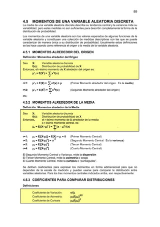 89
4.5 MOMENTOS DE UNA VARIABLE ALEATORIA DISCRETA
La media de una variable aleatoria discreta describe su tendencia central y la variancia mide su
variabilidad, pero estas medidas no son suficientes para describir completamente la forma de la
distribución de probabilidad.
Los momentos de una variable aleatoria son los valores esperados de algunas funciones de la
variable aleatoria y constituyen una colección de medidas descriptivas con las que se puede
caracterizar de manera única a su distribución de probabilidad. Usualmente estas definiciones
se las hace usando como referencia el origen o la media de la variable aleatoria.
4.5.1 MOMENTOS ALREDEDOR DEL ORIGEN
Definición: Momentos alrededor del Origen
Sea X: Variable aleatoria discreta
f(x): Distribución de probabilidad de X
Entonces, el r-ésimo momento de X alrededor del origen es:
µ’r = E(Xr
) = r
x
x f(x)
∑ .
r=1: µ’1 = E(X) =
x
xf(x)
∑ = µ (Primer Momento alrededor del origen. Es la media)
r=2: µ’2 = E(X2
) = 2
x
x f(x)
∑ (Segundo Momento alrededor del origen)
etc.
4.5.2 MOMENTOS ALREDEDOR DE LA MEDIA
Definición: Momentos alrededor de la Media
Sea X: Variable aleatoria discreta
f(x): Distribución de probabilidad de X
Entonces, el r-ésimo momento de X alrededor de la media
o r-ésimo momento central, es:
µr = E[(X–µ)r
] = r
x
(x ) f(x)
− µ
∑ .
r=1: µ1 = E[(X-µ)] = E(X) – µ = 0 (Primer Momento Central)
r=2: µ2 = E[(X-µ)2
] = σ 2
(Segundo Momento Central. Es la varianza)
r=3: µ3 = E[(X-µ)3
] (Tercer Momento Central)
r=4: µ4 = E[(X-µ)4
] (Cuarto Momento Central)
El Segundo Momento Central o Varianza, mide la dispersión
El Tercer Momento Central, mide la asimetría o sesgo
El Cuarto Momento Central, mide la curtosis o “puntiagudez”.
Se definen coeficientes para expresar los momentos en forma adimensional para que no
dependan de la escala de medición y puedan usarse para comparar la distribución entre
variables aleatorias. Para los tres momentos centrales indicados arriba, son respectivamente:
4.5.3 COEFICIENTES PARA COMPARAR DISTRIBUCIONES
Definiciones
Coeficiente de Variación: σ/µ
Coeficiente de Asimetría: µ3/(µ2)3/2
Coeficiente de Curtosis µ4/(µ2)2
 