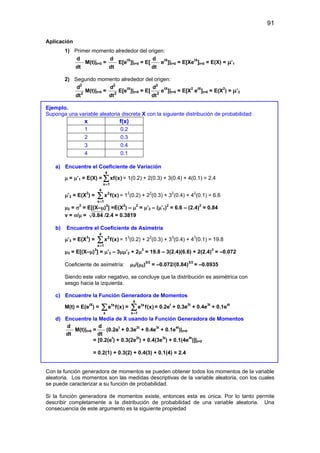 91
Aplicación
1) Primer momento alrededor del origen:
d
dt
M(t)|t=0 =
d
dt
E[etX
]|t=0 = E[
d
dt
etX
]|t=0 = E[XetX
]t=0 = E(X) = µ’1
2) Segundo momento alrededor del origen:
2
2
d
dt
M(t)|t=0 =
2
2
d
dt
E[etX
]|t=0 = E[
2
2
d
dt
etX
]|t=0 = E[X2
etX
]t=0 = E(X2
) = µ’2
Ejemplo.
Suponga una variable aleatoria discreta X con la siguiente distribución de probabilidad:
x f(x)
1 0.2
2 0.3
3 0.4
4 0.1
a) Encuentre el Coeficiente de Variación
µ = µ’1 = E(X) =
4
x 1
xf(x)
=
∑ = 1(0.2) + 2(0.3) + 3(0.4) + 4(0.1) = 2.4
µ’2 = E(X2
) =
4
2
x 1
x f(x)
=
∑ = 12
(0.2) + 22
(0.3) + 32
(0.4) + 42
(0.1) = 6.6
µ2 = σ2
= E[(X–µ)2
] =E(X2
) – µ2
= µ’2 – (µ’1)2
= 6.6 – (2.4)2
= 0.84
v = σ/µ = 0.84 /2.4 = 0.3819
b) Encuentre el Coeficiente de Asimetría
µ’3 = E(X3
) =
4
3
x 1
x f(x)
=
∑ = 13
(0.2) + 23
(0.3) + 33
(0.4) + 43
(0.1) = 19.8
µ3 = E[(X–µ)3
] = µ’3 – 3µµ’2 + 2µ3
= 19.8 – 3(2.4)(6.6) + 2(2.4)3
= –0.072
Coeficiente de asimetría: µ3/(µ2)3/2
= –0.072/(0.84)3/2
= –0.0935
Siendo este valor negativo, se concluye que la distribución es asimétrica con
sesgo hacia la izquierda.
c) Encuentre la Función Generadora de Momentos
M(t) = E(etX
) = tx
x
e f(x)
∑ =
4
tx
x 1
e f(x)
=
∑ = 0.2et
+ 0.3e2t
+ 0.4e3t
+ 0.1e4t
d) Encuentre la Media de X usando la Función Generadora de Momentos
d
dt
M(t)|t=0 =
d
dt
(0.2et
+ 0.3e2t
+ 0.4e3t
+ 0.1e4t
)|t=0
= [0.2(et
) + 0.3(2e2t
) + 0.4(3e3t
) + 0.1(4e4t
)]|t=0
= 0.2(1) + 0.3(2) + 0.4(3) + 0.1(4) = 2.4
Con la función generadora de momentos se pueden obtener todos los momentos de la variable
aleatoria. Los momentos son las medidas descriptivas de la variable aleatoria, con los cuales
se puede caracterizar a su función de probabilidad.
Si la función generadora de momentos existe, entonces esta es única. Por lo tanto permite
describir completamente a la distribución de probabilidad de una variable aleatoria. Una
consecuencia de este argumento es la siguiente propiedad
 