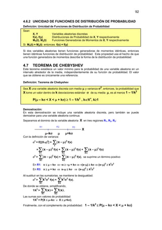 92
4.6.2 UNICIDAD DE FUNCIONES DE DISTRIBUCIÓN DE PROBABILIDAD
Definición: Unicidad de Funciones de Distribución de Probabilidad
Sean
X, Y Variables aleatorias discretas
f(x), f(y) Distribuciones de Probabilidad de X, Y respectivamente
MX(t), My(t) Funciones Generadoras de Momentos de X, Y respectivamente
Si MX(t) = My(t) entonces f(x) = f(y)
Si dos variables aleatorias tienen funciones generadoras de momentos idénticas, entonces
tienen idénticas funciones de distribución de probabilidad. Esta propiedad usa el hecho de que
una función generadora de momentos describe la forma de la distribución de probabilidad
4.7 TEOREMA DE CHEBYSHEV
Este teorema establece un valor mínimo para la probabilidad de una variable aleatoria en un
intervalo alrededor de la media, independientemente de su función de probabilidad. El valor
que se obtiene es únicamente una referencia.
Definición: Teorema de Chebyshev
Sea X una variable aleatoria discreta con media µ y varianza σ2
, entonces, la probabilidad que
X tome un valor dentro de k desviaciones estándar σ de su media µ, es al menos 1 – 1/k2
P(µ – kσ < X < µ + kσ) ≥ 1 – 1/k2
, k∈ℜ+
, k≥1
Demostración:
En esta demostración se incluye una variable aleatoria discreta, pero también se puede
demostrar para una variable aleatoria continua.
Separamos el dominio de la variable aleatoria X en tres regiones R1, R2, R3:
X
µ–kσ µ µ+kσ
Con la definición de varianza:
σ2
= E[(X-µ)2
] = ∑ µ
−
x
2
x )
( f(x)
= ∑ µ
−
1
R
2
x )
( f(x) + ∑ µ
−
2
R
2
x )
( f(x) + ∑ µ
−
3
R
2
x )
( f(x)
σ2
> ∑ µ
−
1
R
2
x )
( f(x) + ∑ µ
−
3
R
2
x )
( f(x), se suprime un término positivo
En R1: x ≤ µ – kσ ⇒ –x ≥ –µ + kσ ⇒ –(x–µ) ≥ kσ ⇒ (x–µ)2
≥ k2
σ2
En R3: x ≥ µ + kσ ⇒ x–µ ≥ kσ ⇒ (x–µ)2
≥ k2
σ2
Al sustituir en las sumatorias, se mantiene la desigualdad:
σ2
> ∑ σ
1
R
2
2
k f(x) + ∑ σ
3
R
2
2
k f(x),
De donde se obtiene, simplificando,
1/k2
> ∑
1
R
x
f )
( + ∑
3
R
x
f )
( ,
Las sumas son valores de probabilidad
1/k2
> P(X ≤ µ–kσ ∨ X ≥ µ+kσ),
Finalmente, con el complemento de probabilidad: 1 – 1/k2
≤ P(µ – kσ < X < µ + kσ)
 