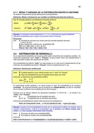 96
5.1.1 MEDIA Y VARIANZA DE LA DISTRIBUCIÓN DISCRETA UNIFORME
Se obtienen directamente de las definiciones correspondientes
Definición: Media y Varianza de una variable con Distribución Discreta Uniforme
Sea X: Variable aleatoria con Distribución Discreta Uniforme
Media: µ = E(X) =
x
xf(x)
∑ =
n n
i i i
i 1 i 1
1
x f(x ) x
n
= =
=
∑ ∑
Varianza: σ2
= E[(X – µ)2
] = 2
i
x
(x ) f(x)
− µ =
∑
n
2
i
i 1
1
(x )
n =
− µ
∑
Ejemplo. Un almacén vende diariamente 0, 1, 2, 3, o 4 artículos con igual probabilidad.
Calcule la probabilidad que en algún día venda al menos 2 artículos
Respuesta
Sea X: Cantidad de artículos que vende cada día (variable aleatoria discreta)
x = 0, 1, 2, 3, 4
X tiene distribución uniforme con probabilidad 1/5
P(X = x ) = f(x) = 0.2, x = 0, 1, 2, 3, 4
P(X≥2) = f(2) + f(3) + f(4) = 3(0.2) = 0.6
5.2 DISTRIBUCIÓN DE BERNOULLI
Es un experimento estadístico en el que pueden haber únicamente dos resultados posibles. Es
costumbre designarlos como “éxito” y “fracaso” aunque pueden tener otra representación y
estar asociados a algún otro significado de interés.
Si la probabilidad de obtener “éxito” en cada ensayo es un valor que lo representamos con p,
entonces, la probabilidad de obtener “fracaso” será el complemento q = 1 – p.
Definición: Distribución de Bernoulli
Sean X: Variable aleatoria cuyos valores pueden ser 1: “éxito”, 0: “fracaso”
p: Valor de probabilidad de que el resultado del ensayo sea “éxito”
Entonces, la distribución de probabilidad de X es
p, x 1
f(x)
1 p, x 0
=

= 
− =

El experimento puede repetirse y en cada ensayo el valor de probabilidad p se mantiene
constante. Se supondrá también que los ensayos son independientes, es decir el resultado
de un ensayo no afecta a los resultados de los otros ensayos.
Suponer que se desean obtener los siguientes resultados: 1 1 0 0 1 0 ..., en donde 1 es
“exito”, 0 es “fracaso”
Sean p Probabilidad que el resultado sea éxito
q = 1 – p Probabilidad que el resultado sea fracaso
Entonces la probabilidad de obtener esta secuencia de resultados es:
P(X=1,X=1,X=0,X=0,X=1,X=0, ...) = f(1) f(1) f(0 f(0) f(1) f(0) ... = pp(1-p)(1-p)pq...
Ejemplo. Suponer que la probabilidad de éxito de un experimento es 0.2 y se realizan cinco
ensayos independientes. Calcule la probabilidad que el primero y el último ensayo sean
éxitos, y los tres ensayos intermedios sean fracasos.
Sean 1: El ensayo es éxito (con probabilidad 0.2)
0: El ensayo es fracaso (con probabilidad 0.8)
Entonces
P(X=1,X=0,X=0,X=0,X=1) = f(1)f(0)f(0)f(0)f(1) = (0.2)(0.8)(0.8)(0.8)(0.2) = 0.0205 = 2.05%
 