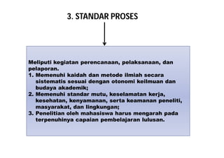 3. STANDAR PROSES 
Meliputi kegiatan perencanaan, pelaksanaan, dan 
pelaporan. 
1. Memenuhi kaidah dan metode ilmiah secara 
sistematis sesuai dengan otonomi keilmuan dan 
budaya akademik; 
2. Memenuhi standar mutu, keselamatan kerja, 
kesehatan, kenyamanan, serta keamanan peneliti, 
masyarakat, dan lingkungan; 
3. Penelitian oleh mahasiswa harus mengarah pada 
terpenuhinya capaian pembelajaran lulusan. 
 