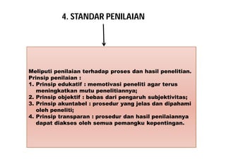 4. STANDAR PENILAIAN 
Meliputi penilaian terhadap proses dan hasil penelitian. 
Prinsip penilaian : 
1. Prinsip edukatif : memotivasi peneliti agar terus 
meningkatkan mutu penelitiannya; 
2. Prinsip objektif : bebas dari pengaruh subjektivitas; 
3. Prinsip akuntabel : prosedur yang jelas dan dipahami 
oleh peneliti; 
4. Prinsip transparan : prosedur dan hasil penilaiannya 
dapat diakses oleh semua pemangku kepentingan. 
 