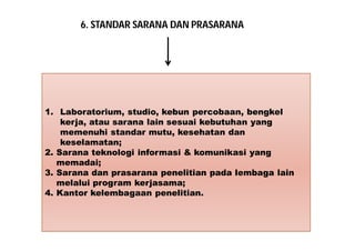 6. STANDAR SARANA DAN PRASARANA 
1. Laboratorium, studio, kebun percobaan, bengkel 
kerja, atau sarana lain sesuai kebutuhan yang 
memenuhi standar mutu, kesehatan dan 
keselamatan; 
2. Sarana teknologi informasi & komunikasi yang 
memadai; 
3. Sarana dan prasarana penelitian pada lembaga lain 
melalui program kerjasama; 
4. Kantor kelembagaan penelitian. 
 