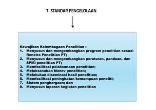7. STANDAR PENGELOLAAN 
Kewajiban Kelembagaan Penelitian : 
1. Menyusun dan mengembangkan program penelitian sesuai 
Renstra Penelitian PT; 
2. Menyusun dan mengembangkan peraturan, panduan, dan 
SPMI penelitian PT; 
3. Memfasilitasi pelaksanaan penelitian; 
4. Melaksanakan Monev penelitian; 
5. Melakukan diseminasi hasil penelitian; 
6. Memfasilitasi peningkatan kemampuan peneliti; 
7. Sistem penghargaan; dan 
8. Menyusun laporan kegiatan penelitian 
 