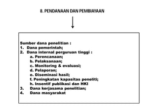 8. PENDANAAN DAN PEMBIAYAAN 
Sumber dana penelitian : 
1. Dana pemerintah; 
2. Dana internal perguruan tinggi : 
a. Perencanaan; 
b. Pelaksanaan; 
c. Monitoring & evaluasi; 
d. Pelaporan; 
e. Diseminasi hasil; 
f. Peningkatan kapasitas peneliti; 
h. Insentif publikasi dan HKI 
3. Dana kerjasama penelitian; 
4. Dana masyarakat 
 