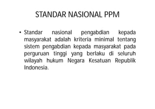 STANDAR NASIONAL PPM 
• Standar nasional pengabdian kepada 
masyarakat adalah kriteria minimal tentang 
sistem pengabdian kepada masyarakat pada 
perguruan tinggi yang berlaku di seluruh 
wilayah hukum Negara Kesatuan Republik 
Indonesia. 
 