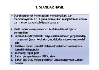 1. STANDAR HASIL 
 Diarahkan untuk menerapkan, mengamalkan, dan 
membudayakan IPTEK guna memajukan kesejahteraan umum 
dan mencerdaskan kehidupan bangsa. 
 Hasill merupakan penerapan Keahlian dalam kegiatan 
pengabdian: 
1. Layanan ke Masyarakat: Penyelesaian masalah yang dihadapi 
masyarakat (saran kebijakan, model, desain, rekayasa sosial, 
dll); 
2. Publikasi dalam jurnal ilmiah (nasional/internasional) atau 
jurnal ilmiah populer; 
3. Teknologi tepat guna; 
4. Bahan pengembangan IPTEK; atau 
5. Bahan ajar atau modul pelatihan untuk pengayaan sumber 
belajar. 
 
