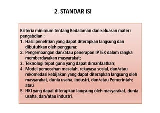 2. STANDAR ISI 
Kriteria minimum tentang Kedalaman dan keluasan materi 
pengabdian : 
1. Hasil penelitian yang dapat diterapkan langsung dan 
dibutuhkan oleh pengguna; 
2. Pengembangan dan/atau penerapan IPTEK dalam rangka 
memberdayakan masyarakat; 
3. Teknologi tepat guna yang dapat dimanfaatkan; 
4. Model pemecahan masalah, rekayasa sosial, dan/atau 
rekomedasi kebijakan yang dapat diterapkan langsung oleh 
masyarakat, dunia usaha, industri, dan/atau Pemerintah; 
atau 
5. HKI yang dapat diterapkan langsung oleh masyarakat, dunia 
usaha, dan/atau industri. 
 