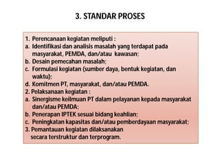 3. STANDAR PROSES 
1. Perencanaan kegiatan meliputi : 
a. Identifikasi dan analisis masalah yang terdapat pada 
masyarakat, PEMDA, dan/atau kawasan; 
b. Desain pemecahan masalah; 
c. Formulasi kegiatan (sumber daya, bentuk kegiatan, dan 
waktu); 
d. Komitmen PT, masyarakat, dan/atau PEMDA. 
2. Pelaksanaan kegiatan : 
a. Sinergisme keilmuan PT dalam pelayanan kepada masyarakat 
dan/atau PEMDA; 
b. Penerapan IPTEK sesuai bidang keahlian; 
c. Peningkatan kapasitas dan/atau pemberdayaan masyarakat; 
3. Pemantauan kegiatan dilaksanakan 
secara terstruktur dan terprogram. 
 