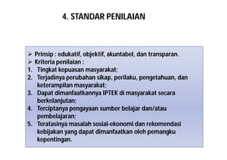 4. STANDAR PENILAIAN 
 Prinsip : edukatif, objektif, akuntabel, dan transparan. 
 Kriteria penilaian : 
1. Tingkat kepuasan masyarakat; 
2. Terjadinya perubahan sikap, perilaku, pengetahuan, dan 
keterampilan masyarakat; 
3. Dapat dimanfaatkannya IPTEK di masyarakat secara 
berkelanjutan; 
4. Terciptanya pengayaan sumber belajar dan/atau 
pembelajaran; 
5. Teratasinya masalah sosial-ekonomi dan rekomendasi 
kebijakan yang dapat dimanfaatkan oleh pemangku 
kepentingan. 
 