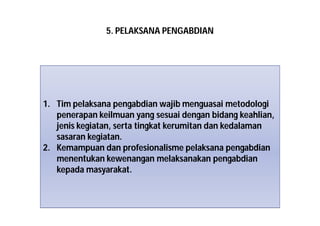 5. PELAKSANA PENGABDIAN 
1. Tim pelaksana pengabdian wajib menguasai metodologi 
penerapan keilmuan yang sesuai dengan bidang keahlian, 
jenis kegiatan, serta tingkat kerumitan dan kedalaman 
sasaran kegiatan. 
2. Kemampuan dan profesionalisme pelaksana pengabdian 
menentukan kewenangan melaksanakan pengabdian 
kepada masyarakat. 
 