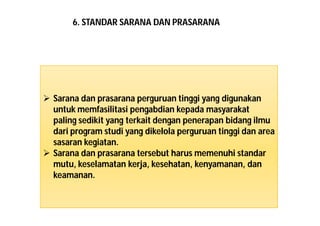 6. STANDAR SARANA DAN PRASARANA 
 Sarana dan prasarana perguruan tinggi yang digunakan 
untukmemfasilitasi pengabdian kepada masyarakat 
paling sedikit yang terkait dengan penerapan bidang ilmu 
dari program studi yang dikelola perguruan tinggi dan area 
sasaran kegiatan. 
 Sarana dan prasarana tersebut harus memenuhi standar 
mutu, keselamatan kerja, kesehatan, kenyamanan, dan 
keamanan. 
 