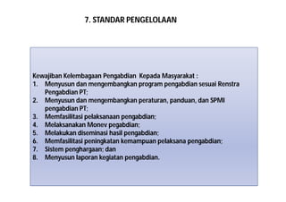 7. STANDAR PENGELOLAAN 
Kewajiban Kelembagaan Pengabdian Kepada Masyarakat : 
1. Menyusun dan mengembangkan program pengabdian sesuai Renstra 
Pengabdian PT; 
2. Menyusun dan mengembangkan peraturan, panduan, dan SPMI 
pengabdian PT; 
3. Memfasilitasi pelaksanaan pengabdian; 
4. Melaksanakan Monev pegabdian; 
5. Melakukan diseminasi hasil pengabdian; 
6. Memfasilitasi peningkatan kemampuan pelaksana pengabdian; 
7. Sistem penghargaan; dan 
8. Menyusun laporan kegiatan pengabdian. 
 