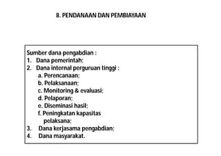 8. PENDANAAN DAN PEMBIAYAAN 
Sumber dana pengabdian : 
1. Dana pemerintah; 
2. Dana internal perguruan tinggi : 
a. Perencanaan; 
b. Pelaksanaan; 
c. Monitoring & evaluasi; 
d. Pelaporan; 
e. Diseminasi hasil; 
f. Peningkatan kapasitas 
pelaksana; 
3. Dana kerjasama pengabdian; 
4. Dana masyarakat. 
 