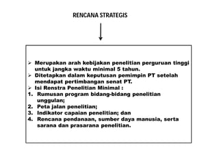 RENCANA STRATEGIS 
 Merupakan arah kebijakan penelitian perguruan tinggi 
untuk jangka waktu minimal 5 tahun. 
 Ditetapkan dalam keputusan pemimpin PT setelah 
mendapat pertimbangan senat PT. 
 Isi Renstra Penelitian Minimal : 
1. Rumusan program bidang-bidang penelitian 
unggulan; 
2. Peta jalan penelitian; 
3. Indikator capaian penelitian; dan 
4. Rencana pendanaan, sumber daya manusia, serta 
sarana dan prasarana penelitian. 
 