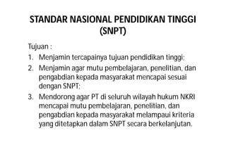 STANDAR NASIONAL PENDIDIKAN TINGGI 
(SNPT) 
Tujuan : 
1. Menjamin tercapainya tujuan pendidikan tinggi; 
2. Menjamin agar mutu pembelajaran, penelitian, dan 
pengabdian kepada masyarakat mencapai sesuai 
dengan SNPT; 
3. Mendorong agar PT di seluruh wilayah hukum NKRI 
mencapai mutu pembelajaran, penelitian, dan 
pengabdian kepada masyarakat melampaui kriteria 
yang ditetapkan dalam SNPT secara berkelanjutan. 
 