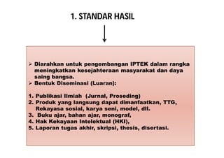1. STANDAR HASIL 
 Diarahkan untuk pengembangan IPTEK dalam rangka 
meningkatkan kesejahteraan masyarakat dan daya 
saing bangsa. 
 Bentuk Diseminasi (Luaran): 
1. Publikasi Ilmiah (Jurnal, Proseding) 
2. Produk yang langsung dapat dimanfaatkan, TTG, 
Rekayasa sosial, karya seni, model, dll. 
3. Buku ajar, bahan ajar, monograf, 
4. Hak Kekayaan Intelektual (HKI), 
5. Laporan tugas akhir, skripsi, thesis, disertasi. 
 