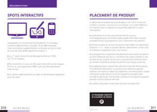 RÉGLEMENTATION
LES + DE LA TÉLÉ 2015 LES + DE LA TÉLÉ 2015
Source : CSA.
210 211
SPOTS INTERACTIFS PLACEMENT DE PRODUIT
Visualisation, en surimpression de la publicité, d’un bandeau
invitant le téléspectateur à accéder, via sa télécommande,
à des informations supplémentaires sur le spot qu’il est en train
de visionner (site dédié, plateforme marque…).
Les 1ers
spots interactifs ont été expérimentés en 1998
sur TPS et CanalSat.
Plus récemment on a pu voir des spots interactifs sur les réseaux
IPTV ou au sein d’application HBBTV ainsi que des expériences
multi-écrans.
Les mêmes réglementations et règles de déontologie s’appliquent
pour ces spots.
Le placement de produit est autorisé depuis mars 2010. Il consiste
à inclure un produit, un service ou une marque, ou à y faire référence,
en l’insérant dans un programme moyennant paiement ou autre
contrepartie.
Le placement de produit est autorisé dans les œuvres
cinématographiques, les fictions audiovisuelles et les clips musicaux
(excepté lorsque ces programmes sont à destination des enfants).
Certains produits et services ne peuvent faire l’objet d’un placement
(boissons +1.2°, tabac et produits dérivés, médicaments, armes à feu
et munitions, préparations pour nourrissons).
Les programmes comportant des placements de produits ne doivent
pas être influencés par ceux-ci, ne doivent pas inciter à l’achat ou à la
location de ces produits ou services, ne doivent pas mettre en avant
de manière injustifiée le produit, le service ou la marque concernés.
Les téléspectateurs doivent être clairement informés de l’existence
d’un placement de produit. Un pictogramme spécifique apparait
pendant une minute au début du programme, une minute après chaque
interruption publicitaire et à la fin du programme pendant toute
la durée du générique. Pour les clips musicaux le pictogramme apparait
pendant toute la durée de diffusion.
Le placeur de produit ne peut pas parrainer le programme.
P
CE PROGRAMME COMPORTE
DU PLACEMENT DE PRODUIT
 