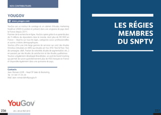 NOS CONTRIBUTEURS
LES + DE LA TÉLÉ 2015
YouGov est un institut de sondage et un cabinet d’études marketing
fondé en 2000 à Londres et présent dans une vingtaine de pays dont
la France depuis 2011.
Pionnier de la recherche en ligne, YouGov opère grâce à un panel de plus
de 3 millions de répondants dans le monde, dont plus de 90 000 en
France – répartis sur tous les âges, catégories socio-professionnelles
et autres critères démographiques.
YouGov offre une très large gamme de services qui vont des études
Omnibus (résultats en 48h) aux études ad-hoc (Pré-Test  Post-Test
de campagne, UA, Tracker de notoriété, études de segmentation, etc..)
en passant par des études de satisfaction et des études qualitatives.
YouGov a également développé BrandIndex, un outil de brand tracking
qui permet de suivre quotidiennement plus de 450 marques en France
et disponible également dans une quinzaine de pays.
Contacts
Jean-Romain LEHR - Head Of Sales  Marketing
Tel : 01 84 17 25 24
Mail. Jean-romain.lehr@yougov.fr
YOUGOV
www.yougov.com
LES RÉGIES
MEMBRES
DU SNPTV
236 237
 