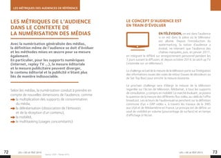LES MÉTRIQUES DES AUDIENCES DE RÉFÉRENCE
LES + DE LA TÉLÉ 2015 LES + DE LA TÉLÉ 201572 73
LES MÉTRIQUES DE L’AUDIENCE
DANS LE CONTEXTE DE
LA NUMÉRISATION DES MÉDIAS
LE CONCEPT D’AUDIENCE EST
EN TRAIN D’ÉVOLUER
EN TÉLÉVISION, on est dans l’audience
si on est dans la pièce où le téléviseur
est allumé. Depuis l’introduction du
watermarking, la notion d’audience a
évolué, ne retenant que l’audience des
chaînes marquées, puis, en janvier 2011,
en intégrant le différé sur enregistrement personnel pendant les
7 jours suivant la diffusion, et depuis octobre 2014, la catch up TV
(visionnée sur un téléviseur).
Le challenge actuel de la mesure de la télévision porte sur l’intégration
des informations issues des voies de retour (issues de décodeurs ou
de Set Top Box) pour enrichir la mesure existante.
Le prochain challenge sera d’élargir la mesure de la télévision
regardée sur l’écran de télévision, Médiamat, à tous les supports
de consultation, y compris en mobilité. Le marché évoluant, se posera
la question de la mesure des différents flux vidéo, au-delà de l’offre
broadcast. Les acteurs de l’audiovisuel se penchent sur la définition
commune d’un « GRP vidéo », à travers les travaux de la 3MS
aux USA et de Médiamétrie en France. Le principe est de définir un
seuil de visibilité en volume (pourcentage de surface) et en temps
d’affichage à l’écran.
Selon les médias, la numérisation conduit à prendre en
compte de nouvelles dimensions de l’audience, comme
la multiplication des supports de consommation
du média,
la délinéarisation (dissociation de l’émission
et de la réception d’un contenu),
la mobilité,
le multitasking (usages concomitants).
Avec la numérisation généralisée des médias,
la définition même de l’audience se doit d’évoluer
et les méthodes mises en œuvre pour sa mesure
également.
En particulier, pour les supports numériques
(internet, replay TV …), la mesure éditoriale
et la mesure publicitaire peuvent diverger,
le contenu éditorial et la publicité n’étant plus
liés de manière indissociable.
Source : CESP – Février 2015.
 